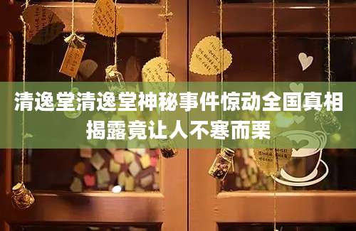 清逸堂清逸堂神秘事件惊动全国真相揭露竟让人不寒而栗