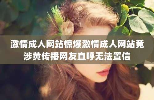 激情成人网站惊爆激情成人网站竟涉黄传播网友直呼无法置信