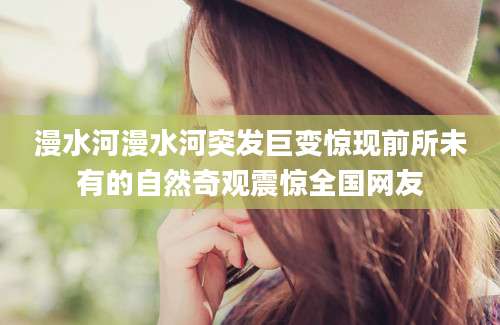 漫水河漫水河突发巨变惊现前所未有的自然奇观震惊全国网友