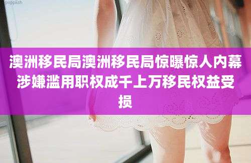 澳洲移民局澳洲移民局惊曝惊人内幕涉嫌滥用职权成千上万移民权益受损