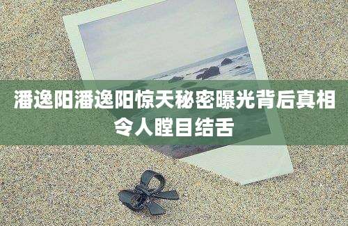 潘逸阳潘逸阳惊天秘密曝光背后真相令人瞠目结舌