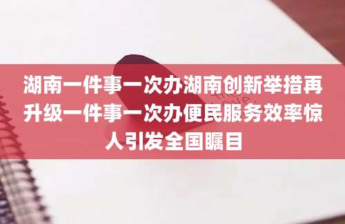 湖南一件事一次办湖南创新举措再升级一件事一次办便民服务效率惊人引发全国瞩目