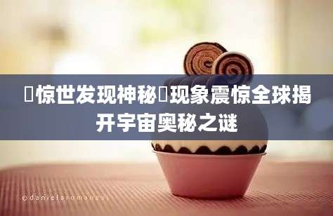 溋惊世发现神秘溋现象震惊全球揭开宇宙奥秘之谜