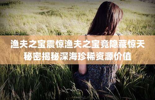 渔夫之宝震惊渔夫之宝竟隐藏惊天秘密揭秘深海珍稀资源价值