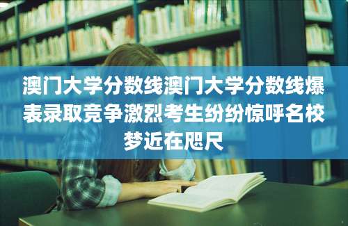 澳门大学分数线澳门大学分数线爆表录取竞争激烈考生纷纷惊呼名校梦近在咫尺