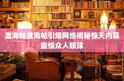 渡海帖渡海帖引爆网络揭秘惊天内幕震惊众人眼球