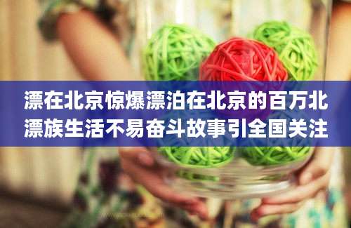 漂在北京惊爆漂泊在北京的百万北漂族生活不易奋斗故事引全国关注