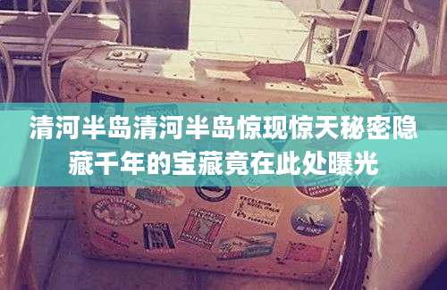 清河半岛清河半岛惊现惊天秘密隐藏千年的宝藏竟在此处曝光