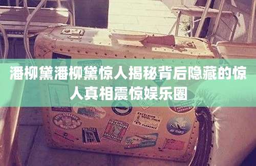 潘柳黛潘柳黛惊人揭秘背后隐藏的惊人真相震惊娱乐圈