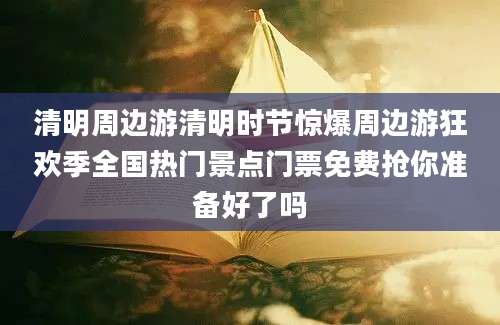 清明周边游清明时节惊爆周边游狂欢季全国热门景点门票免费抢你准备好了吗