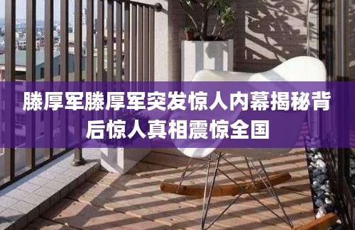 滕厚军滕厚军突发惊人内幕揭秘背后惊人真相震惊全国