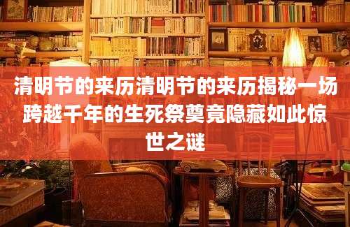 清明节的来历清明节的来历揭秘一场跨越千年的生死祭奠竟隐藏如此惊世之谜