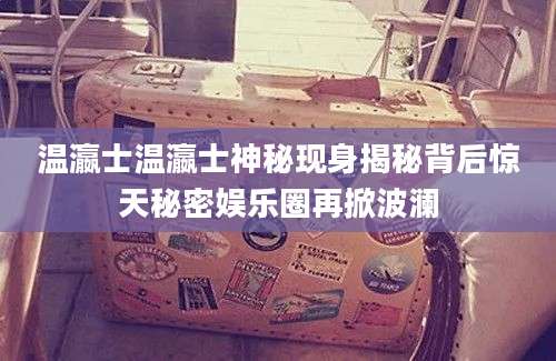 温瀛士温瀛士神秘现身揭秘背后惊天秘密娱乐圈再掀波澜