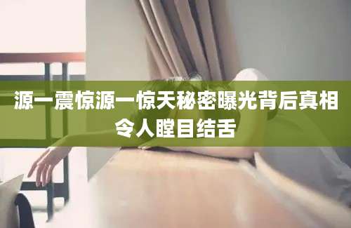 源一震惊源一惊天秘密曝光背后真相令人瞠目结舌
