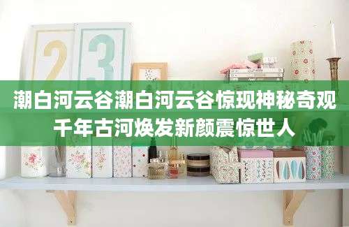 潮白河云谷潮白河云谷惊现神秘奇观千年古河焕发新颜震惊世人