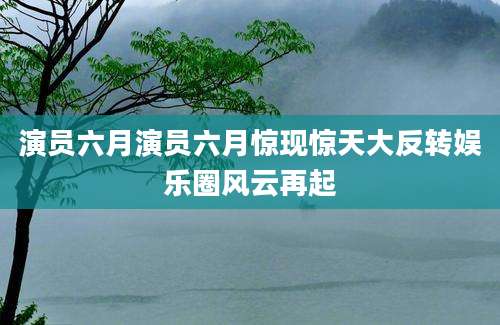 演员六月演员六月惊现惊天大反转娱乐圈风云再起