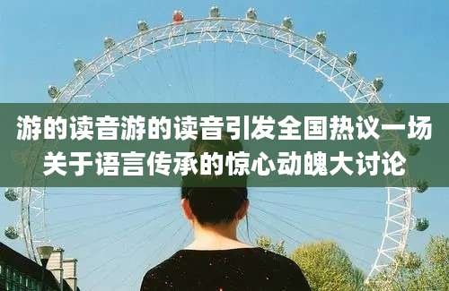 游的读音游的读音引发全国热议一场关于语言传承的惊心动魄大讨论