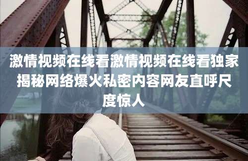 激情视频在线看激情视频在线看独家揭秘网络爆火私密内容网友直呼尺度惊人