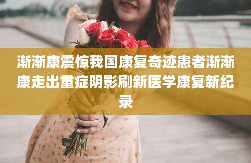 渐渐康震惊我国康复奇迹患者渐渐康走出重症阴影刷新医学康复新纪录