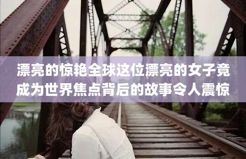 漂亮的惊艳全球这位漂亮的女子竟成为世界焦点背后的故事令人震惊
