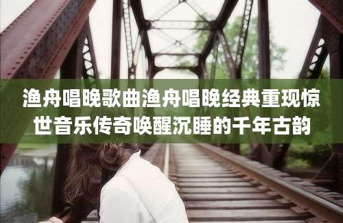 渔舟唱晚歌曲渔舟唱晚经典重现惊世音乐传奇唤醒沉睡的千年古韵