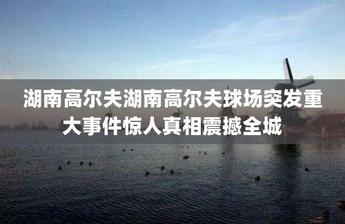 湖南高尔夫湖南高尔夫球场突发重大事件惊人真相震撼全城